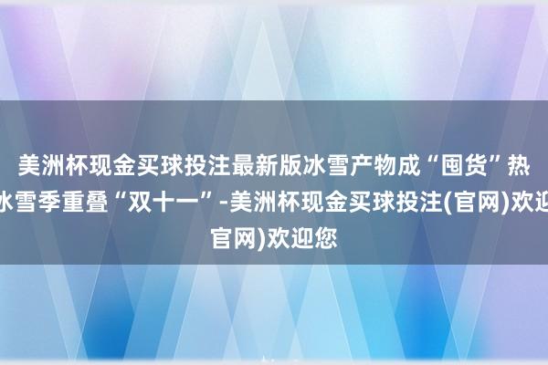 美洲杯现金买球投注最新版　　冰雪产物成“囤货”热门　　冰雪季重叠“双十一”-美洲杯现金买球投注(官网)欢迎您
