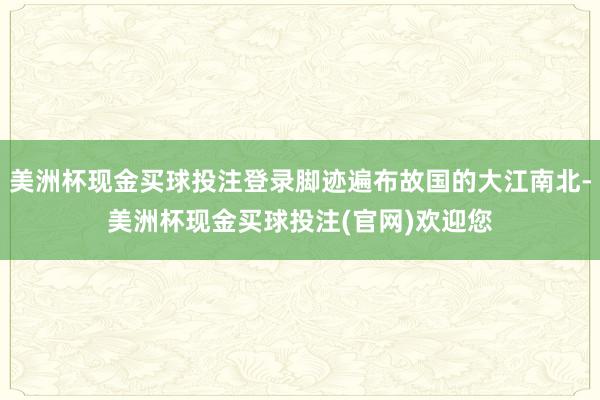 美洲杯现金买球投注登录脚迹遍布故国的大江南北-美洲杯现金买球投注(官网)欢迎您