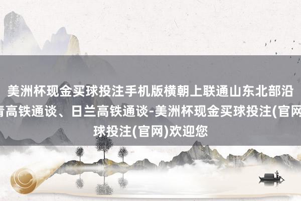 美洲杯现金买球投注手机版横朝上联通山东北部沿海、济青高铁通谈、日兰高铁通谈-美洲杯现金买球投注(官网)欢迎您