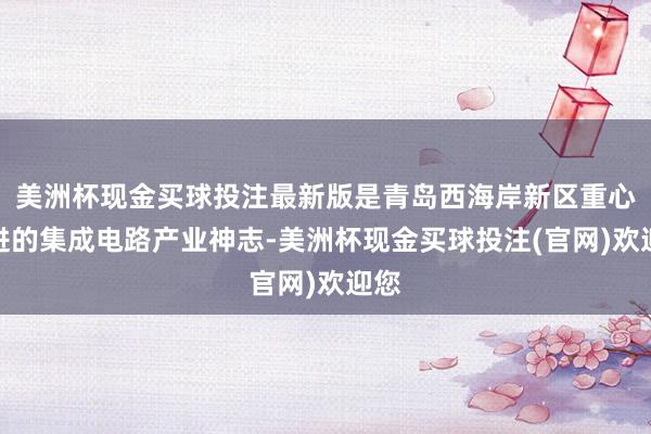 美洲杯现金买球投注最新版是青岛西海岸新区重心引进的集成电路产业神志-美洲杯现金买球投注(官网)欢迎您