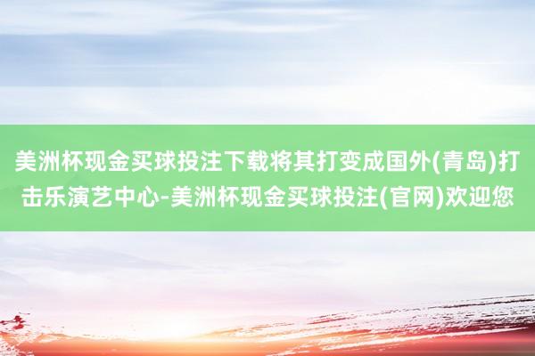 美洲杯现金买球投注下载将其打变成国外(青岛)打击乐演艺中心-美洲杯现金买球投注(官网)欢迎您