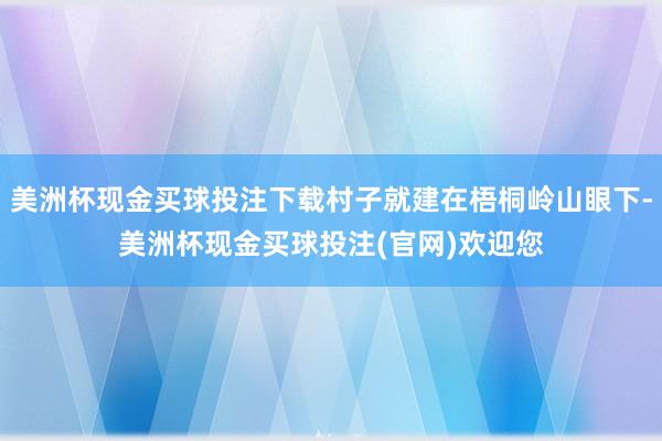 美洲杯现金买球投注下载村子就建在梧桐岭山眼下-美洲杯现金买球投注(官网)欢迎您