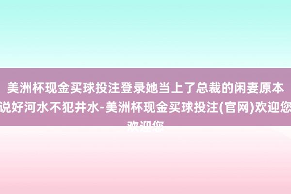 美洲杯现金买球投注登录她当上了总裁的闲妻原本说好河水不犯井水-美洲杯现金买球投注(官网)欢迎您