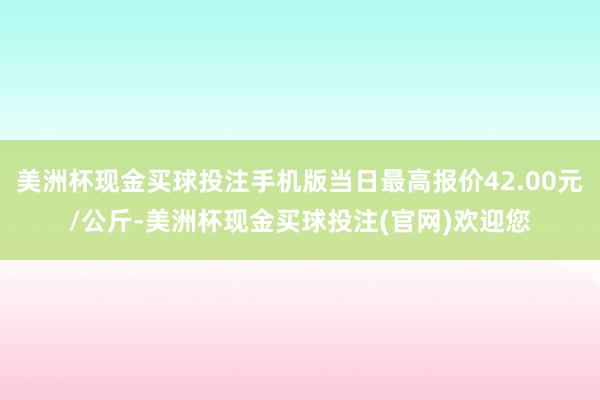 美洲杯现金买球投注手机版当日最高报价42.00元/公斤-美洲杯现金买球投注(官网)欢迎您