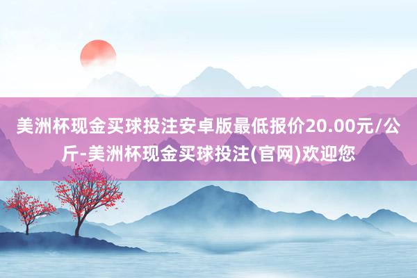 美洲杯现金买球投注安卓版最低报价20.00元/公斤-美洲杯现金买球投注(官网)欢迎您