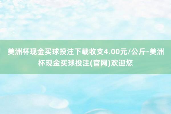 美洲杯现金买球投注下载收支4.00元/公斤-美洲杯现金买球投注(官网)欢迎您
