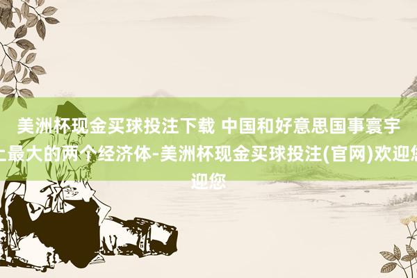 美洲杯现金买球投注下载 　　中国和好意思国事寰宇上最大的两个经济体-美洲杯现金买球投注(官网)欢迎您