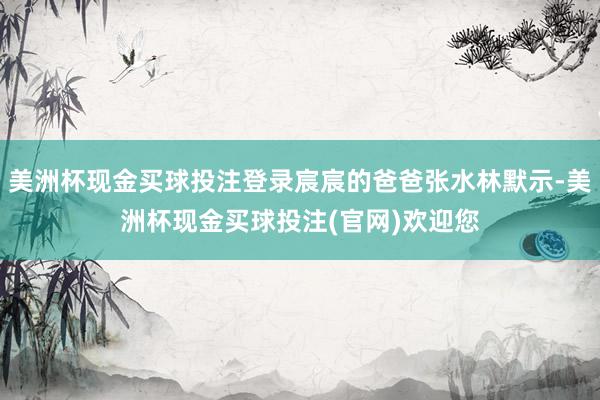 美洲杯现金买球投注登录宸宸的爸爸张水林默示-美洲杯现金买球投注(官网)欢迎您