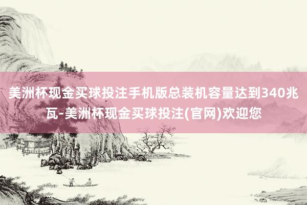 美洲杯现金买球投注手机版总装机容量达到340兆瓦-美洲杯现金买球投注(官网)欢迎您