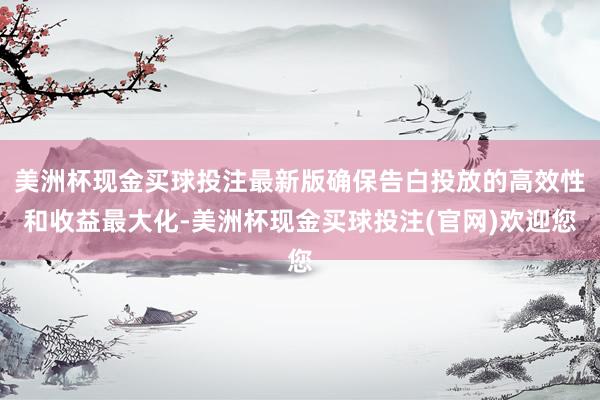 美洲杯现金买球投注最新版确保告白投放的高效性和收益最大化-美洲杯现金买球投注(官网)欢迎您