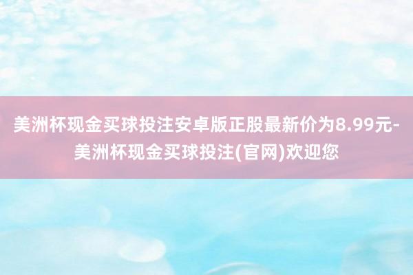 美洲杯现金买球投注安卓版正股最新价为8.99元-美洲杯现金买球投注(官网)欢迎您