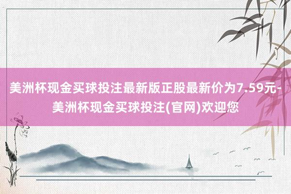 美洲杯现金买球投注最新版正股最新价为7.59元-美洲杯现金买球投注(官网)欢迎您