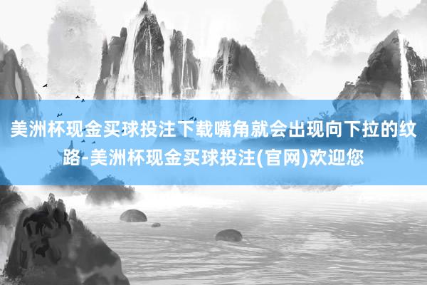 美洲杯现金买球投注下载嘴角就会出现向下拉的纹路-美洲杯现金买球投注(官网)欢迎您