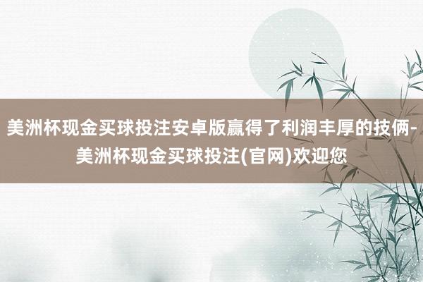 美洲杯现金买球投注安卓版赢得了利润丰厚的技俩-美洲杯现金买球投注(官网)欢迎您