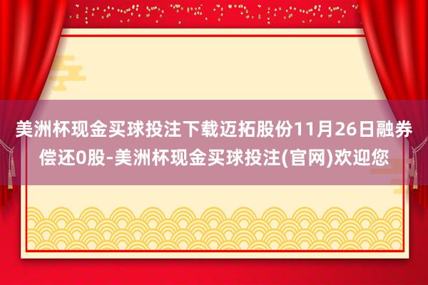 美洲杯现金买球投注下载迈拓股份11月26日融券偿还0股-美洲杯现金买球投注(官网)欢迎您