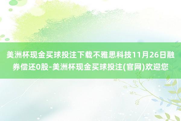 美洲杯现金买球投注下载不雅思科技11月26日融券偿还0股-美洲杯现金买球投注(官网)欢迎您