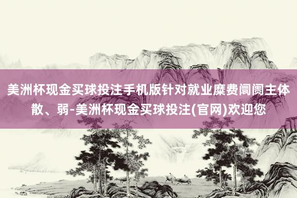 美洲杯现金买球投注手机版针对就业糜费阛阓主体散、弱-美洲杯现金买球投注(官网)欢迎您
