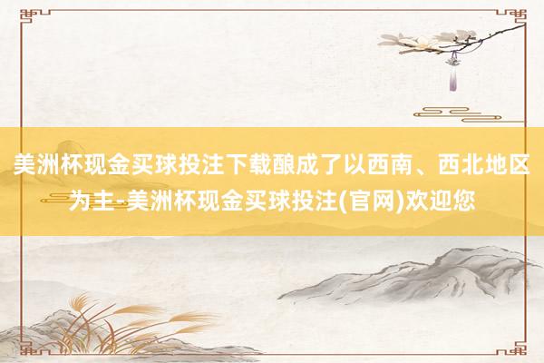 美洲杯现金买球投注下载酿成了以西南、西北地区为主-美洲杯现金买球投注(官网)欢迎您