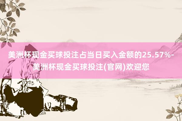 美洲杯现金买球投注占当日买入金额的25.57%-美洲杯现金买球投注(官网)欢迎您