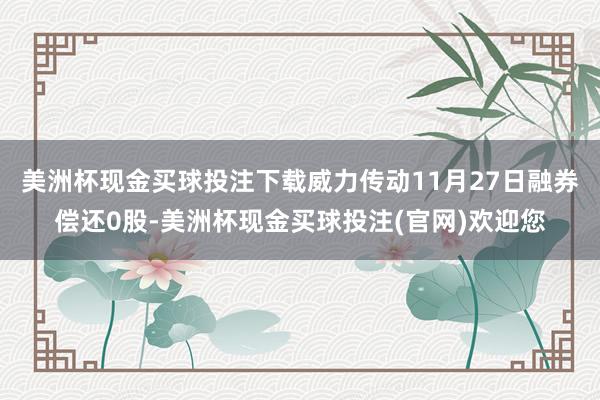 美洲杯现金买球投注下载威力传动11月27日融券偿还0股-美洲杯现金买球投注(官网)欢迎您