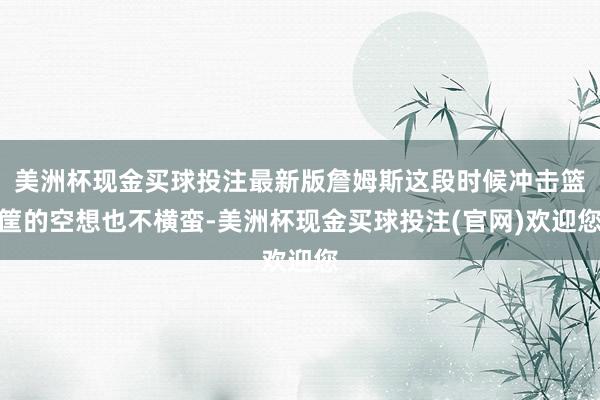 美洲杯现金买球投注最新版詹姆斯这段时候冲击篮筐的空想也不横蛮-美洲杯现金买球投注(官网)欢迎您