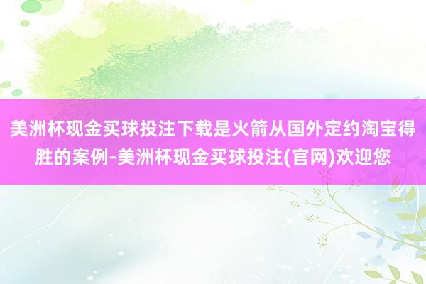 美洲杯现金买球投注下载是火箭从国外定约淘宝得胜的案例-美洲杯现金买球投注(官网)欢迎您