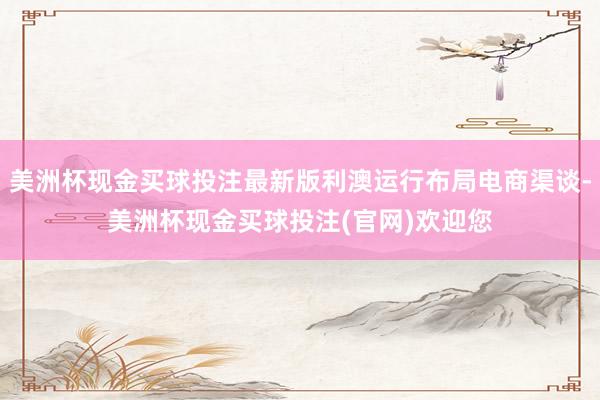 美洲杯现金买球投注最新版利澳运行布局电商渠谈-美洲杯现金买球投注(官网)欢迎您