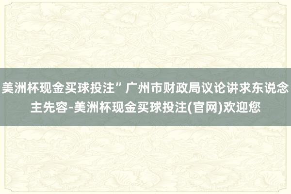 美洲杯现金买球投注”广州市财政局议论讲求东说念主先容-美洲杯现金买球投注(官网)欢迎您