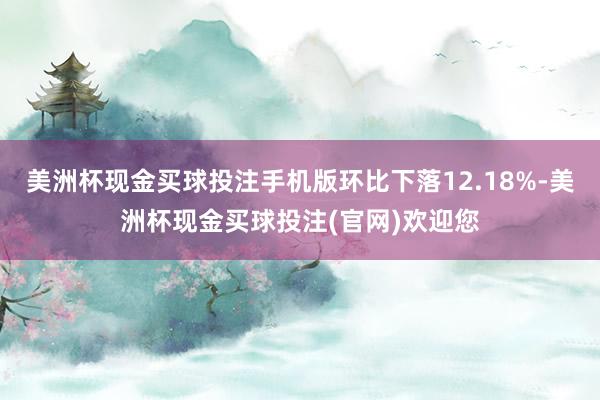 美洲杯现金买球投注手机版环比下落12.18%-美洲杯现金买球投注(官网)欢迎您