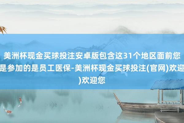 美洲杯现金买球投注安卓版包含这31个地区面前您若是参加的是员工医保-美洲杯现金买球投注(官网)欢迎您