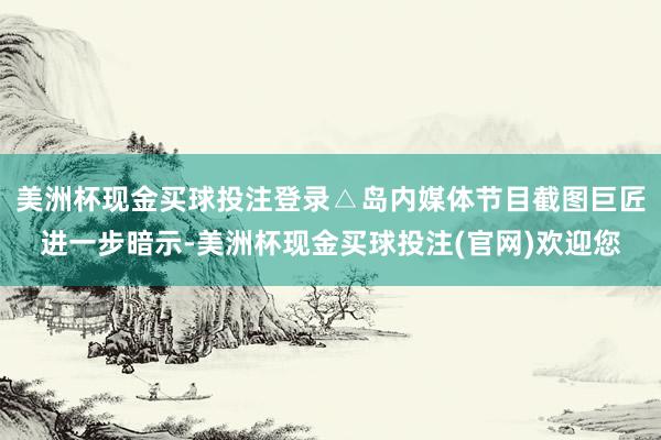 美洲杯现金买球投注登录△岛内媒体节目截图巨匠进一步暗示-美洲杯现金买球投注(官网)欢迎您