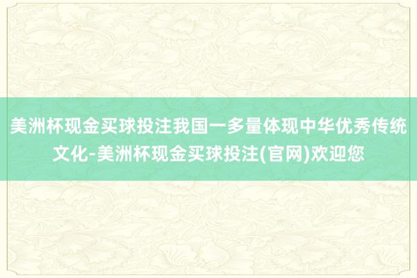 美洲杯现金买球投注我国一多量体现中华优秀传统文化-美洲杯现金买球投注(官网)欢迎您