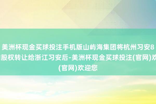 美洲杯现金买球投注手机版山屿海集团将杭州习安80%的股权转让给浙江习安后-美洲杯现金买球投注(官网)欢迎您