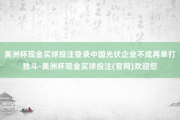 美洲杯现金买球投注登录中国光伏企业不成再单打独斗-美洲杯现金买球投注(官网)欢迎您