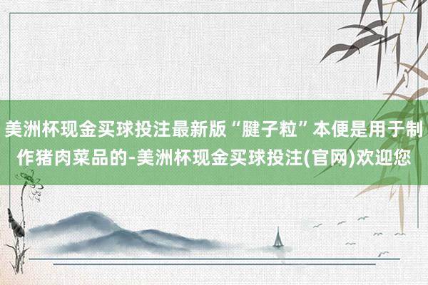 美洲杯现金买球投注最新版“腱子粒”本便是用于制作猪肉菜品的-美洲杯现金买球投注(官网)欢迎您