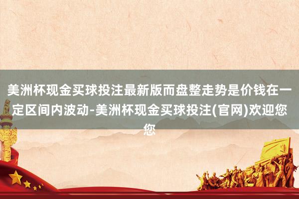 美洲杯现金买球投注最新版而盘整走势是价钱在一定区间内波动-美洲杯现金买球投注(官网)欢迎您