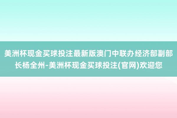 美洲杯现金买球投注最新版澳门中联办经济部副部长杨全州-美洲杯现金买球投注(官网)欢迎您