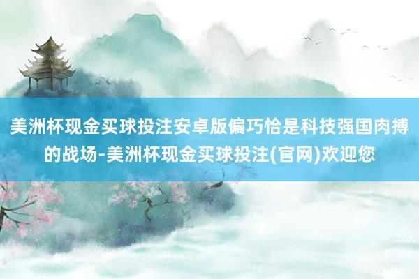 美洲杯现金买球投注安卓版偏巧恰是科技强国肉搏的战场-美洲杯现金买球投注(官网)欢迎您