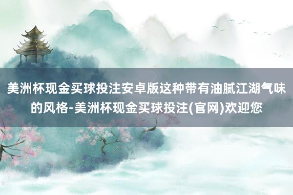 美洲杯现金买球投注安卓版这种带有油腻江湖气味的风格-美洲杯现金买球投注(官网)欢迎您