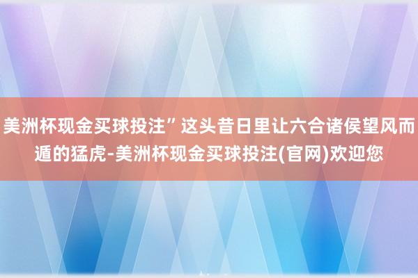 美洲杯现金买球投注”这头昔日里让六合诸侯望风而遁的猛虎-美洲杯现金买球投注(官网)欢迎您