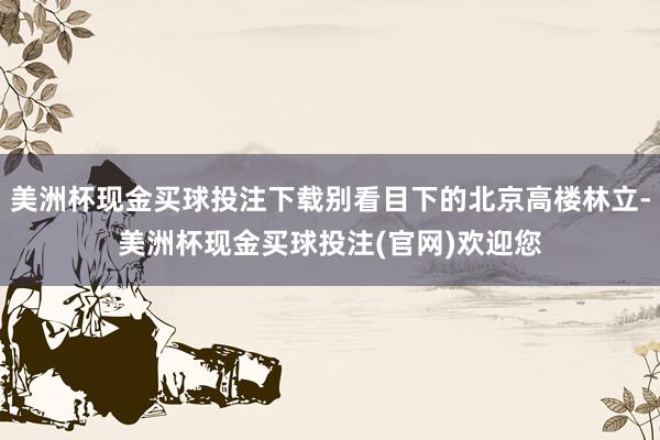 美洲杯现金买球投注下载别看目下的北京高楼林立-美洲杯现金买球投注(官网)欢迎您