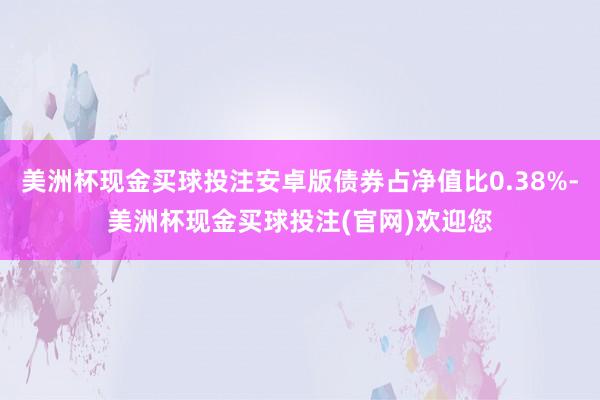 美洲杯现金买球投注安卓版债券占净值比0.38%-美洲杯现金买球投注(官网)欢迎您