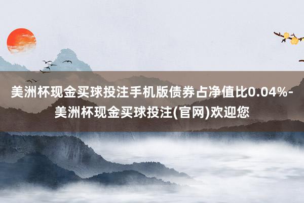 美洲杯现金买球投注手机版债券占净值比0.04%-美洲杯现金买球投注(官网)欢迎您