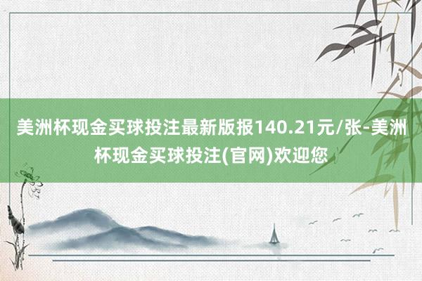 美洲杯现金买球投注最新版报140.21元/张-美洲杯现金买球投注(官网)欢迎您