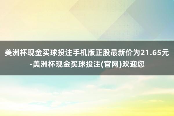 美洲杯现金买球投注手机版正股最新价为21.65元-美洲杯现金买球投注(官网)欢迎您