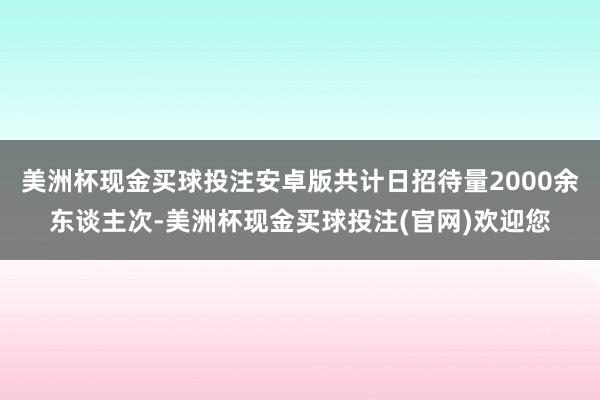 美洲杯现金买球投注安卓版共计日招待量2000余东谈主次-美洲杯现金买球投注(官网)欢迎您