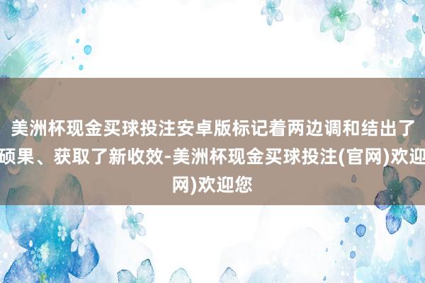美洲杯现金买球投注安卓版标记着两边调和结出了新硕果、获取了新收效-美洲杯现金买球投注(官网)欢迎您