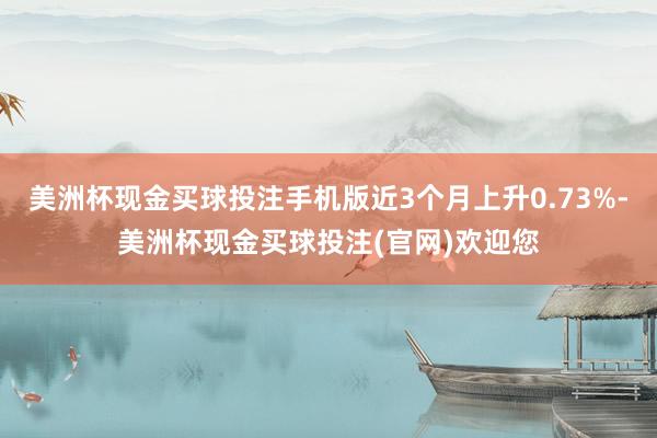 美洲杯现金买球投注手机版近3个月上升0.73%-美洲杯现金买球投注(官网)欢迎您
