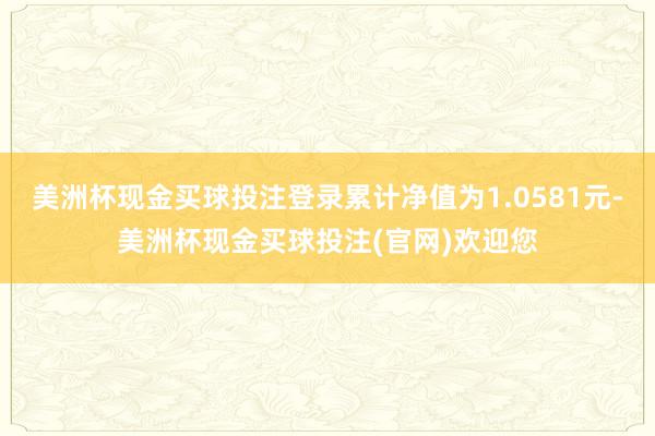 美洲杯现金买球投注登录累计净值为1.0581元-美洲杯现金买球投注(官网)欢迎您