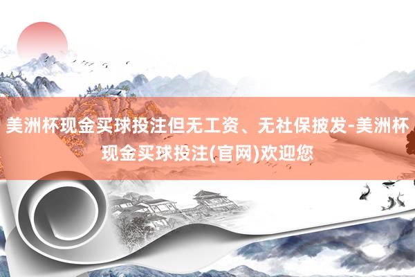 美洲杯现金买球投注但无工资、无社保披发-美洲杯现金买球投注(官网)欢迎您